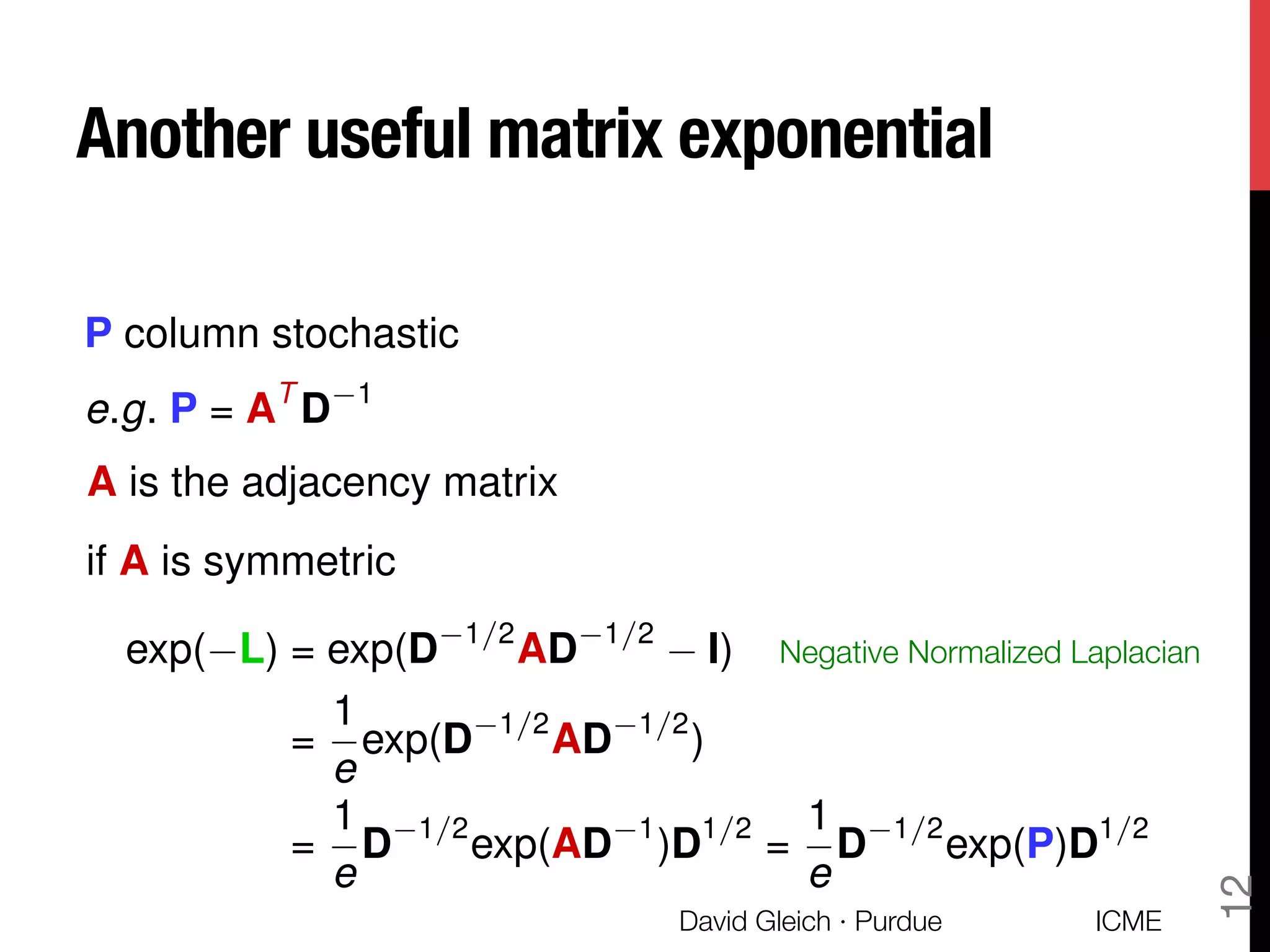 Another useful matrix exponential
P column stochastic
e.g. P = AT
D 1
A is the adjacency matrix
if A is symmetric
exp( L) = exp(D 1/2
AD 1/2
I)
=
1
e
exp(D 1/2
AD 1/2
)
=
1
e
D 1/2
exp(AD 1
)D1/2
=
1
e
D 1/2
exp(P)D1/2
Negative Normalized Laplacian
ICME
David Gleich · Purdue
12
 