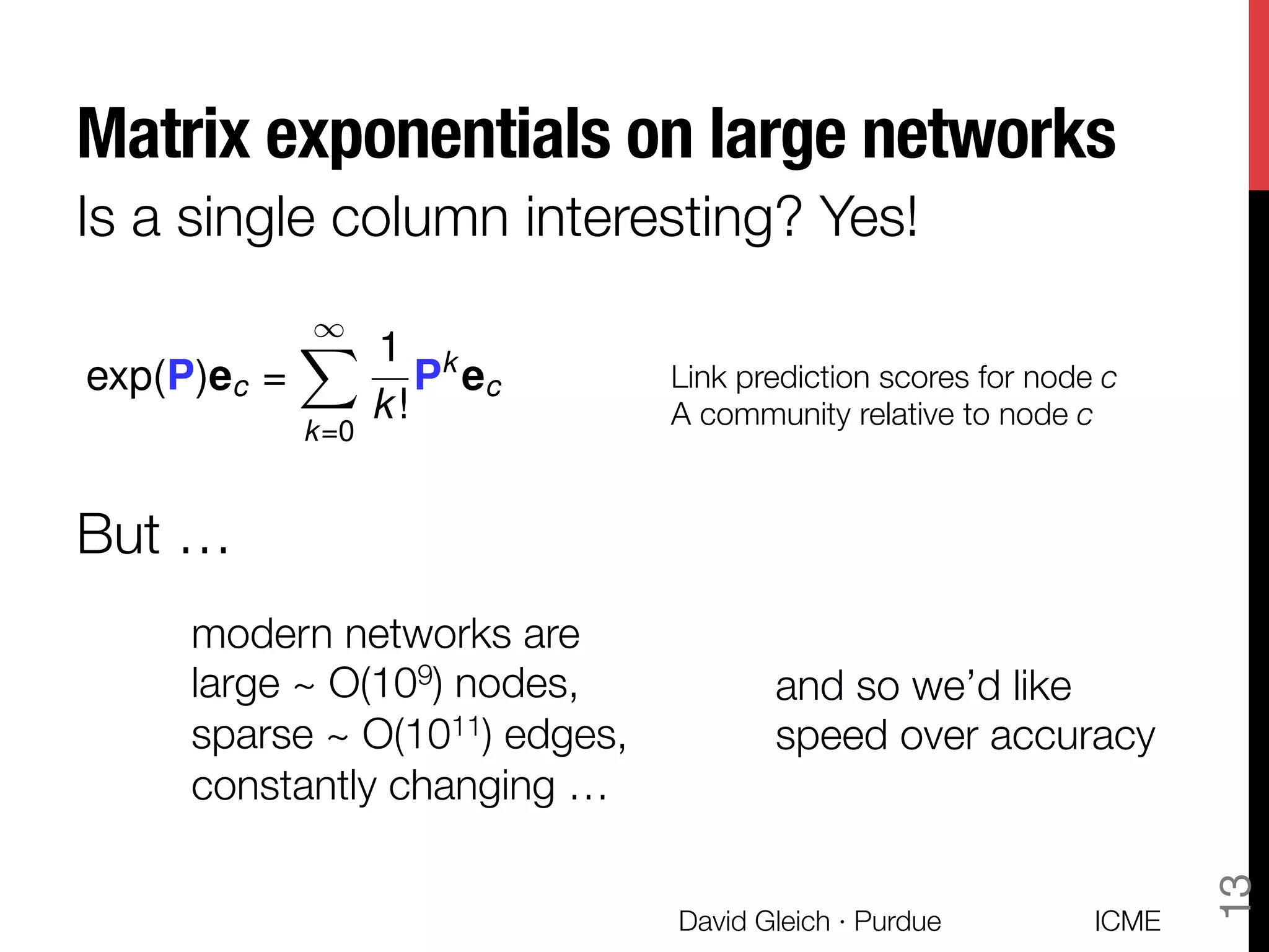 Matrix exponentials on large networks
Is a single column interesting? Yes!
exp(P)ec =
1X
k=0
1
k!
Pk
ec Link prediction scores for node c
A community relative to node c
But …
modern networks are "
large ~ O(109) nodes,
sparse ~ O(1011) edges,
constantly changing …
and so we’d like "
speed over accuracy
ICME
David Gleich · Purdue
13
 