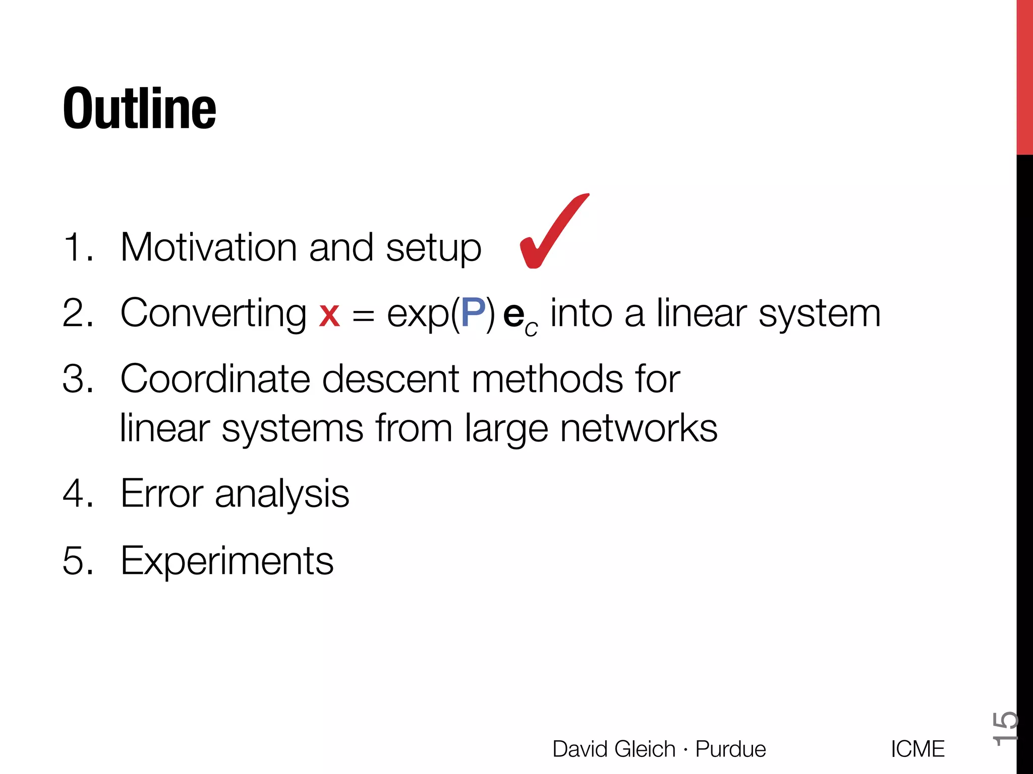 Outline
1.  Motivation and setup
2.  Converting x = exp(P) ec into a linear system
3.  Coordinate descent methods for "
linear systems from large networks
4.  Error analysis
5.  Experiments
✓
ICME
David Gleich · Purdue
15
 