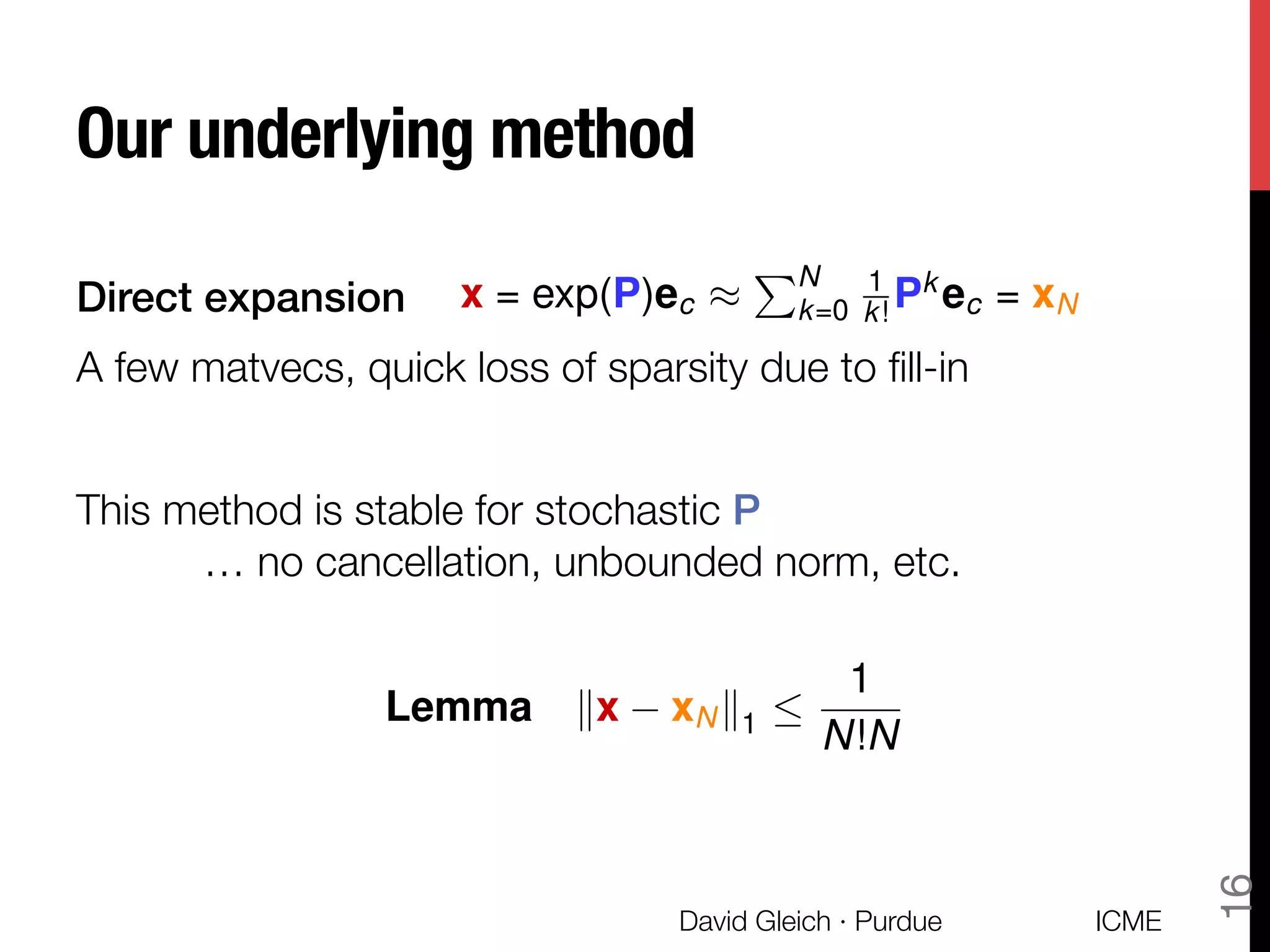 Our underlying method
Direct expansion!
A few matvecs, quick loss of sparsity due to ﬁll-in

This method is stable for stochastic P!
"… no cancellation, unbounded norm, etc.
!
!

ICME
David Gleich · Purdue
16
x = exp(P)ec ⇡
PN
k=0
1
k! Pk
ec = xN
Lemma kx xNk1 
1
N!N
 