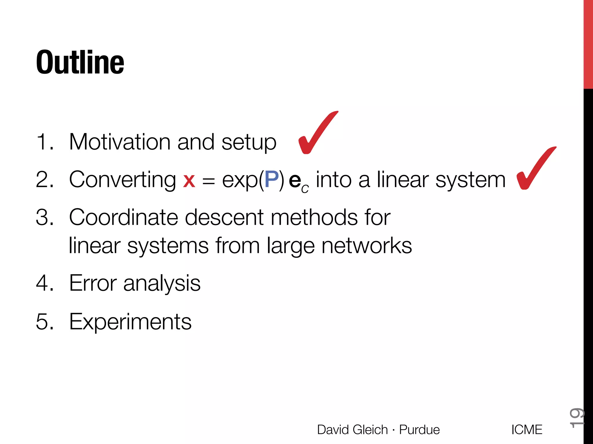Outline
1.  Motivation and setup
2.  Converting x = exp(P) ec into a linear system
3.  Coordinate descent methods for "
linear systems from large networks
4.  Error analysis
5.  Experiments
✓
ICME
David Gleich · Purdue
19
✓
 