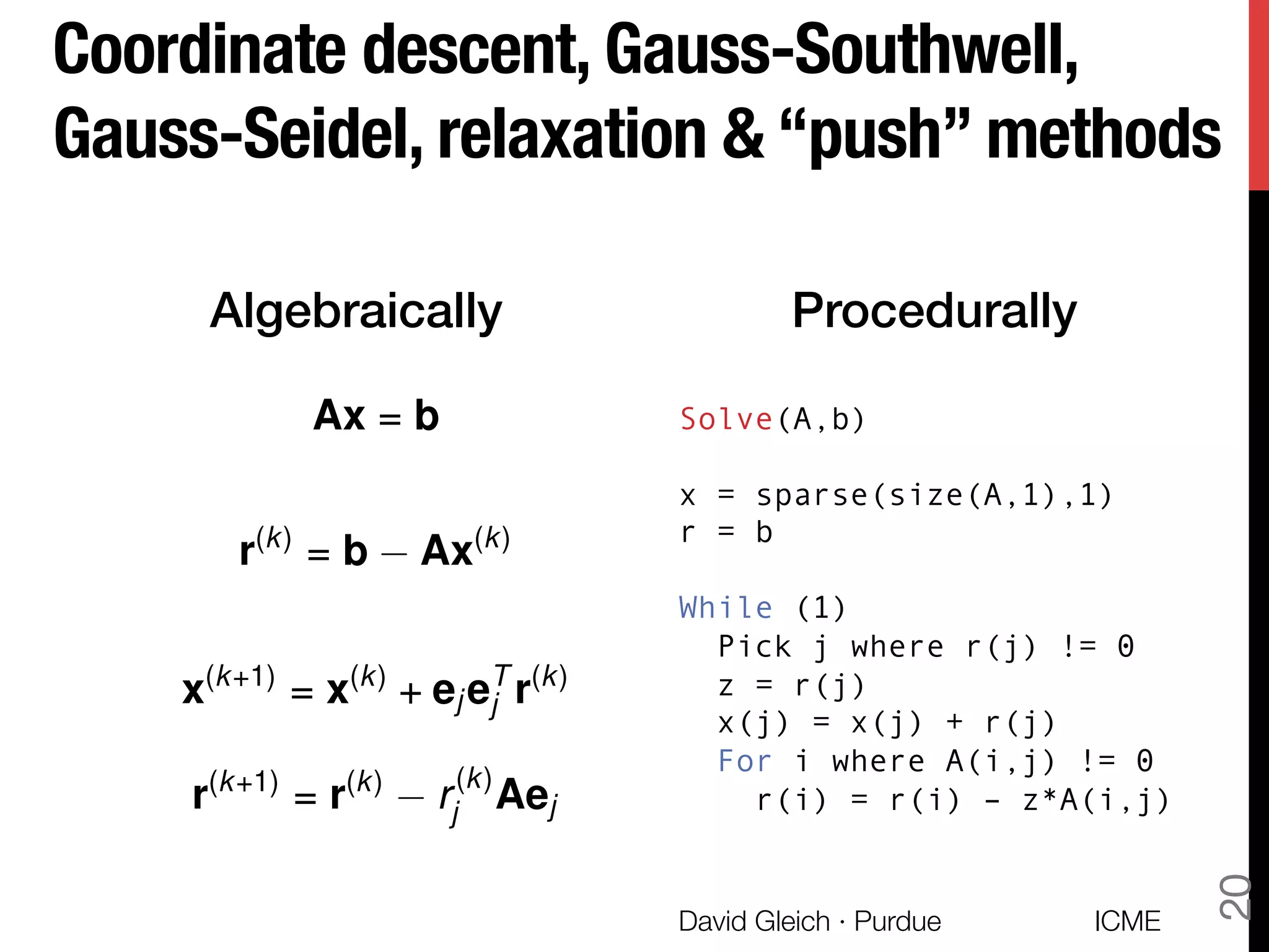 Coordinate descent, Gauss-Southwell,
Gauss-Seidel, relaxation & “push” methods
ICME
David Gleich · Purdue
20
Algebraically! Procedurally!
Solve(A,b)
x = sparse(size(A,1),1)
r = b
While (1)
Pick j where r(j) != 0
z = r(j)
x(j) = x(j) + r(j)
For i where A(i,j) != 0
r(i) = r(i) – z*A(i,j)
Ax = b
r(k)
= b Ax(k)
x(k+1)
= x(k)
+ ej eT
j r(k)
r(k+1)
= r(k)
r(k)
j Aej
 