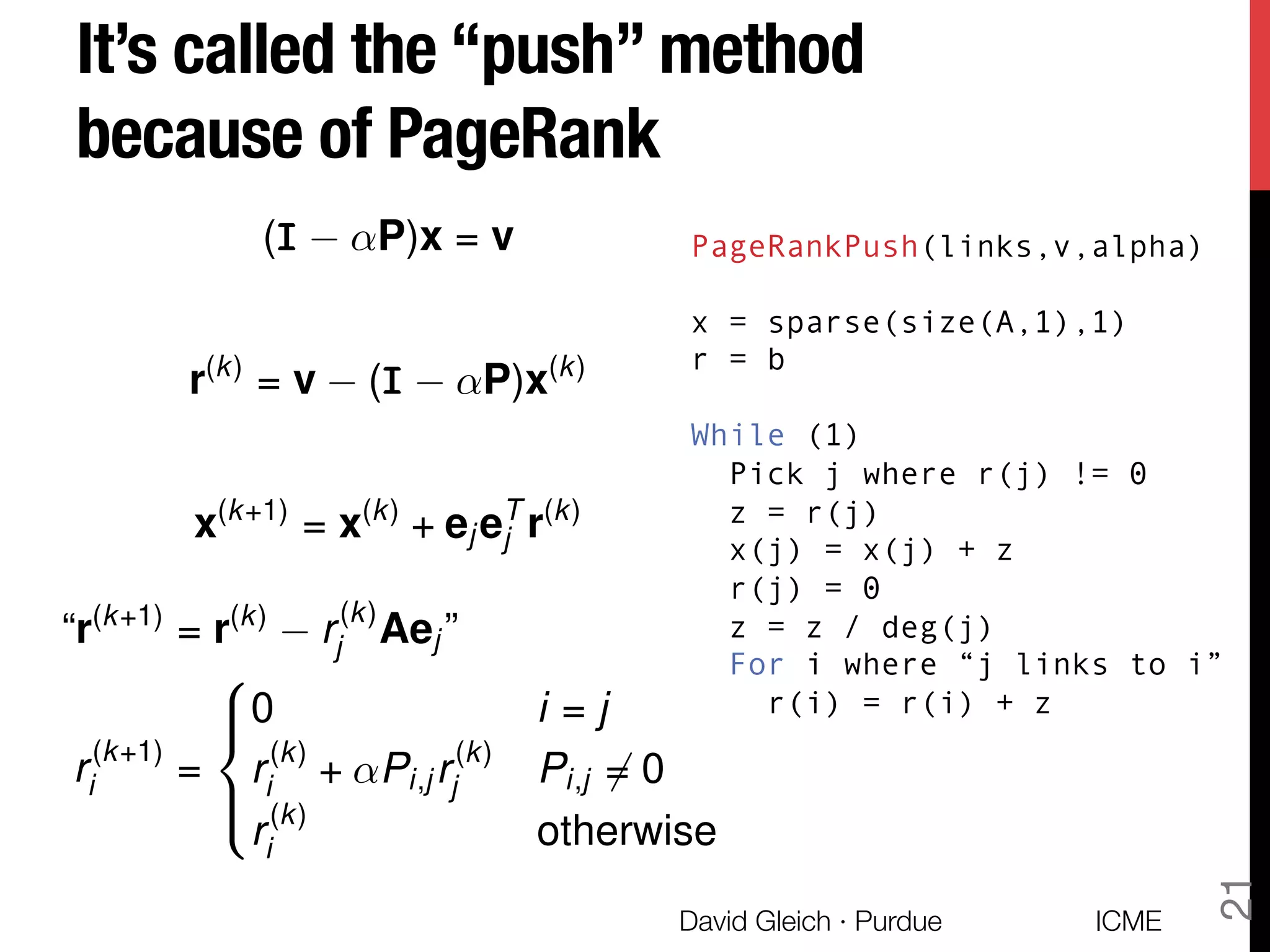 It’s called the “push” method
because of PageRank
ICME
David Gleich · Purdue
21
(III ↵P)x = v
r(k)
= v (III ↵P)x(k)
x(k+1)
= x(k)
+ ej eT
j r(k)
“r(k+1)
= r(k)
r(k)
j Aej ”
r(k+1)
i =
8
><
>:
0 i = j
r(k)
i + ↵Pi,j r(k)
j Pi,j 6= 0
r(k)
i otherwise
PageRankPush(links,v,alpha)
x = sparse(size(A,1),1)
r = b
While (1)
Pick j where r(j) != 0
z = r(j)
x(j) = x(j) + z
r(j) = 0
z = z / deg(j)
For i where “j links to i”
r(i) = r(i) + z
 