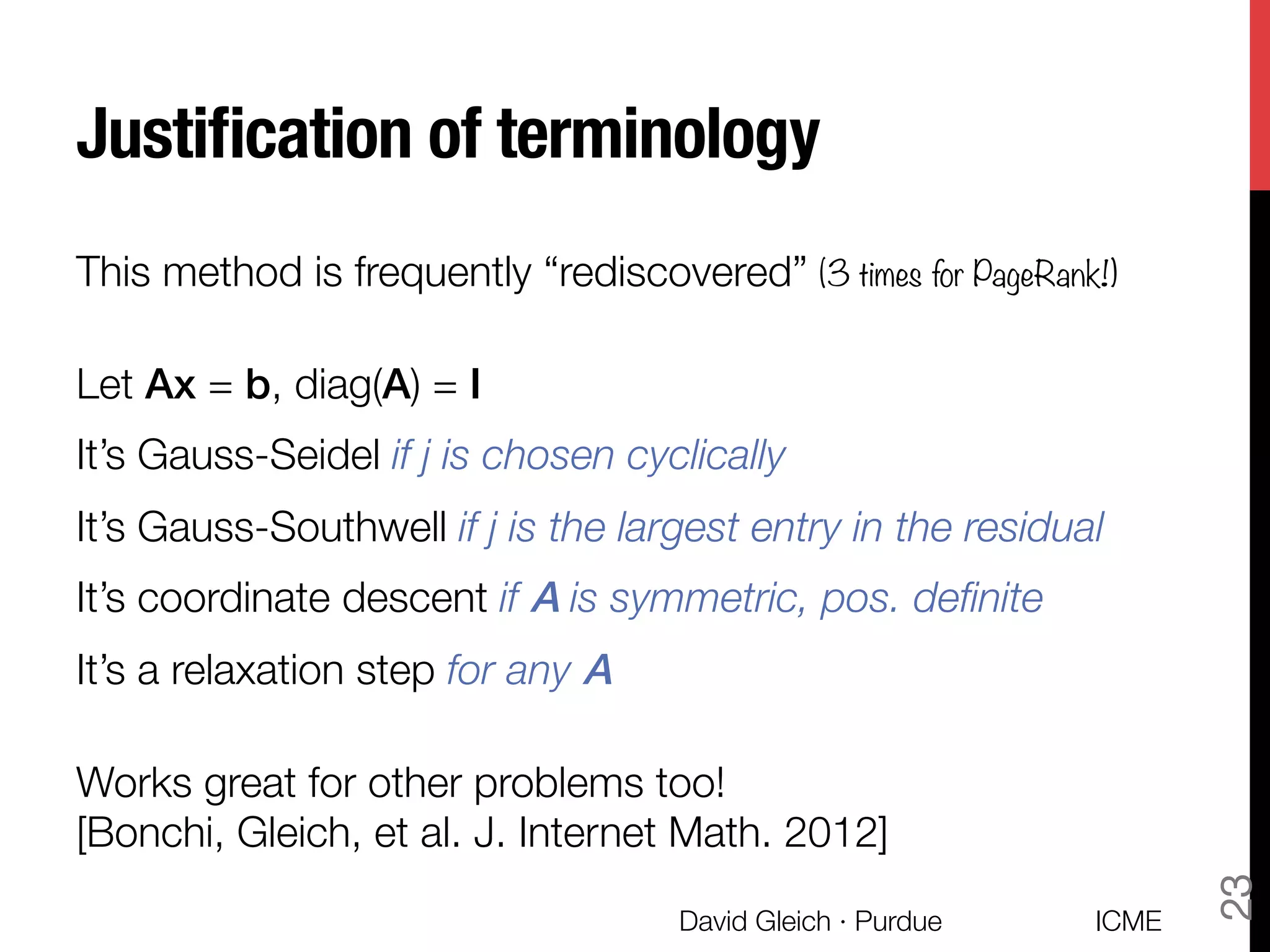 Justiﬁcation of terminology
This method is frequently “rediscovered” (3 times for PageRank!)

Let Ax = b, diag(A) = I
It’s Gauss-Seidel if j is chosen cyclically
It’s Gauss-Southwell if j is the largest entry in the residual
It’s coordinate descent if A is symmetric, pos. deﬁnite
It’s a relaxation step for any A

Works great for other problems too! "
[Bonchi, Gleich, et al. J. Internet Math. 2012]
ICME
David Gleich · Purdue
23
 