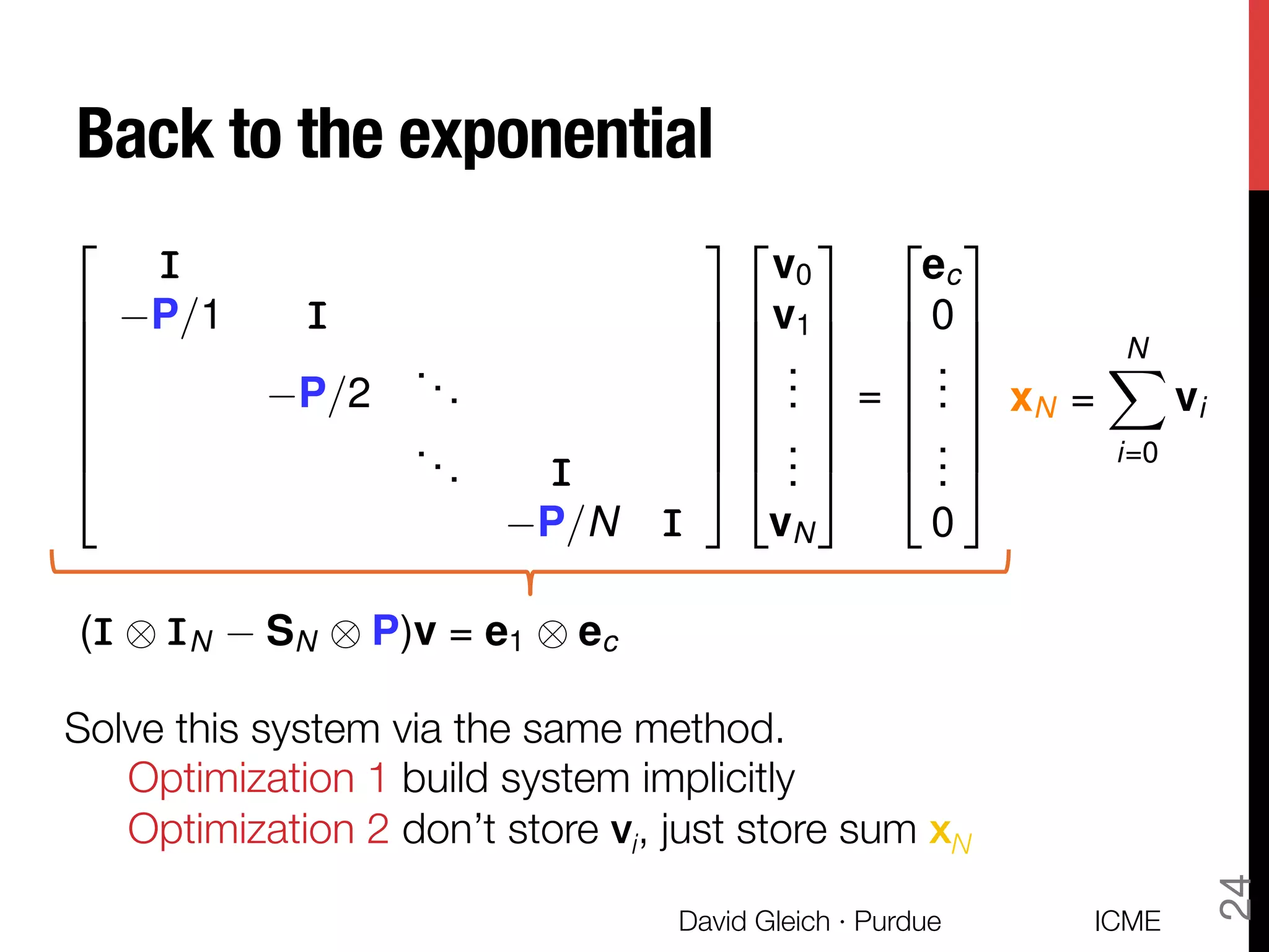 Back to the exponential
ICME
David Gleich · Purdue
24
2
6
6
6
6
6
6
4
III
P/1 III
P/2
...
... III
P/N III
3
7
7
7
7
7
7
5
2
6
6
6
6
6
6
4
v0
v1
...
...
vN
3
7
7
7
7
7
7
5
=
2
6
6
6
6
6
6
4
ec
0
...
...
0
3
7
7
7
7
7
7
5
xN =
NX
i=0
vi
(III ⌦ IIIN SN ⌦ P)v = e1 ⌦ ec
Solve this system via the same method.

Optimization 1 build system implicitly

Optimization 2 don’t store vi, just store sum xN
 