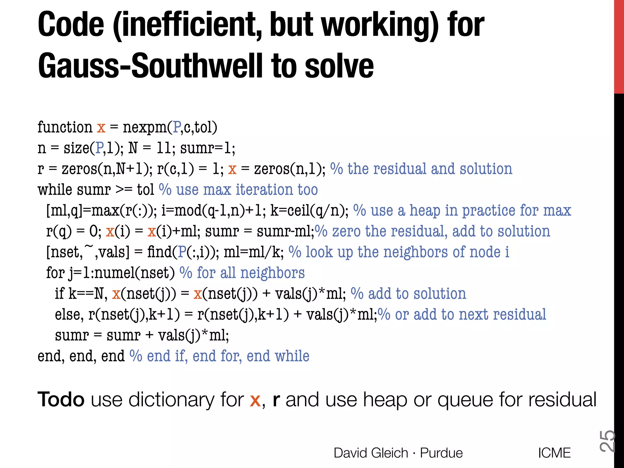 Code (inefﬁcient, but working) for !
Gauss-Southwell to solve
function x = nexpm(P,c,tol)
n = size(P,1); N = 11; sumr=1;
r = zeros(n,N+1); r(c,1) = 1; x = zeros(n,1); % the residual and solution
while sumr >= tol % use max iteration too
[ml,q]=max(r(:)); i=mod(q-1,n)+1; k=ceil(q/n); % use a heap in practice for max
r(q) = 0; x(i) = x(i)+ml; sumr = sumr-ml;% zero the residual, add to solution
[nset,~,vals] = ﬁnd(P(:,i)); ml=ml/k; % look up the neighbors of node i
for j=1:numel(nset) % for all neighbors
if k==N, x(nset(j)) = x(nset(j)) + vals(j)*ml; % add to solution
else, r(nset(j),k+1) = r(nset(j),k+1) + vals(j)*ml;% or add to next residual
sumr = sumr + vals(j)*ml; 
end, end, end % end if, end for, end while

Todo use dictionary for x, r and use heap or queue for residual
ICME
David Gleich · Purdue
25
 
