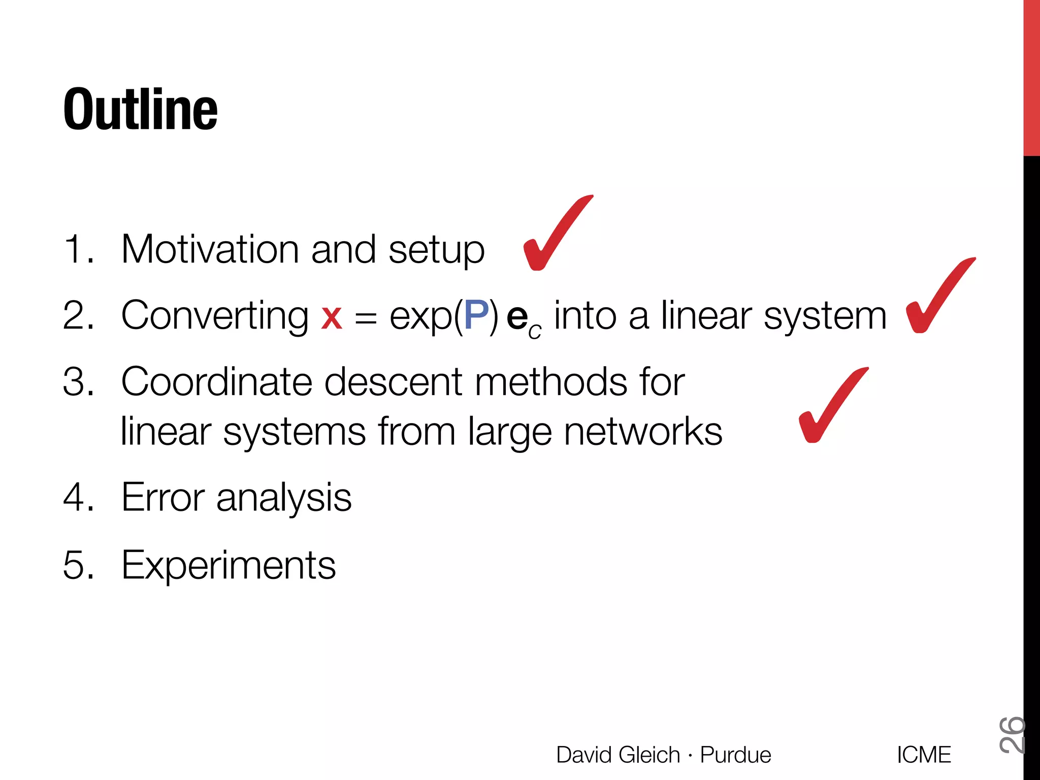 Outline
1.  Motivation and setup
2.  Converting x = exp(P) ec into a linear system
3.  Coordinate descent methods for "
linear systems from large networks
4.  Error analysis
5.  Experiments
✓
ICME
David Gleich · Purdue
26
✓
✓
 
