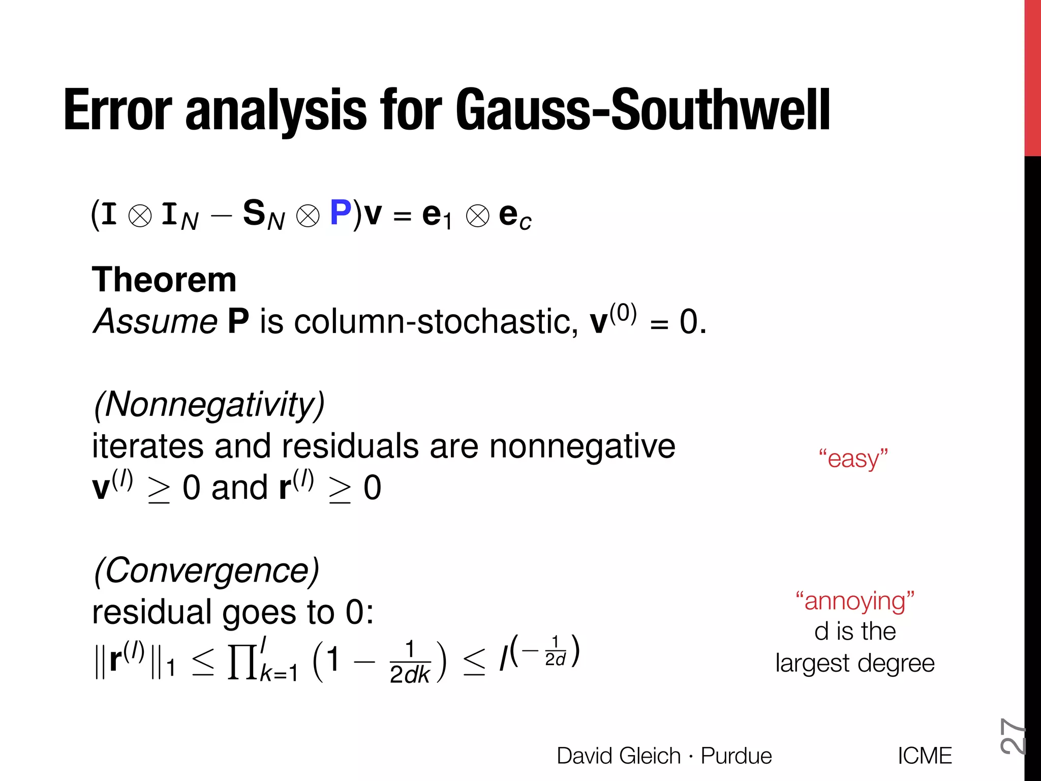 Error analysis for Gauss-Southwell
ICME
David Gleich · Purdue
27
Theorem
Assume P is column-stochastic, v(0)
= 0.
(Nonnegativity)
iterates and residuals are nonnegative
v(l)
0 and r(l)
0
(Convergence)
residual goes to 0:
kr(l)
k1 
Ql
k=1 1 1
2dk  l( 1
2d )
(III ⌦ IIIN SN ⌦ P)v = e1 ⌦ ec
“easy”
“annoying”
d is the
largest degree
 