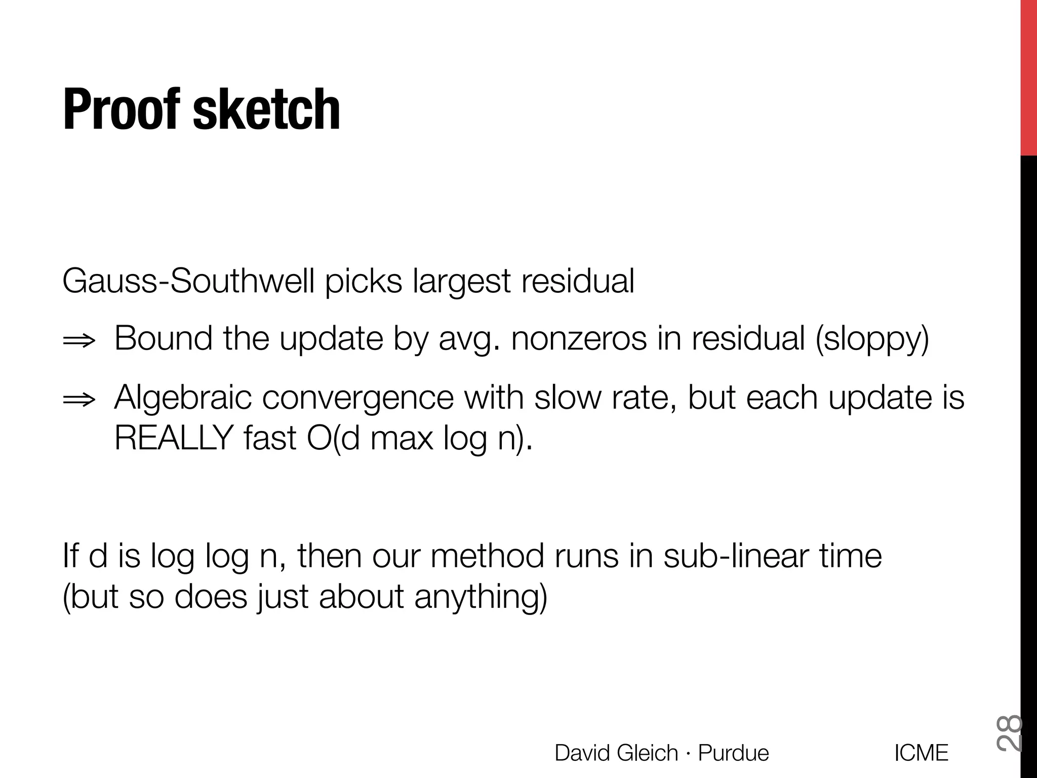 Proof sketch
Gauss-Southwell picks largest residual
⇒  Bound the update by avg. nonzeros in residual (sloppy)
⇒  Algebraic convergence with slow rate, but each update is
REALLY fast O(d max log n).
If d is log log n, then our method runs in sub-linear time "
(but so does just about anything)
ICME
David Gleich · Purdue
28
 