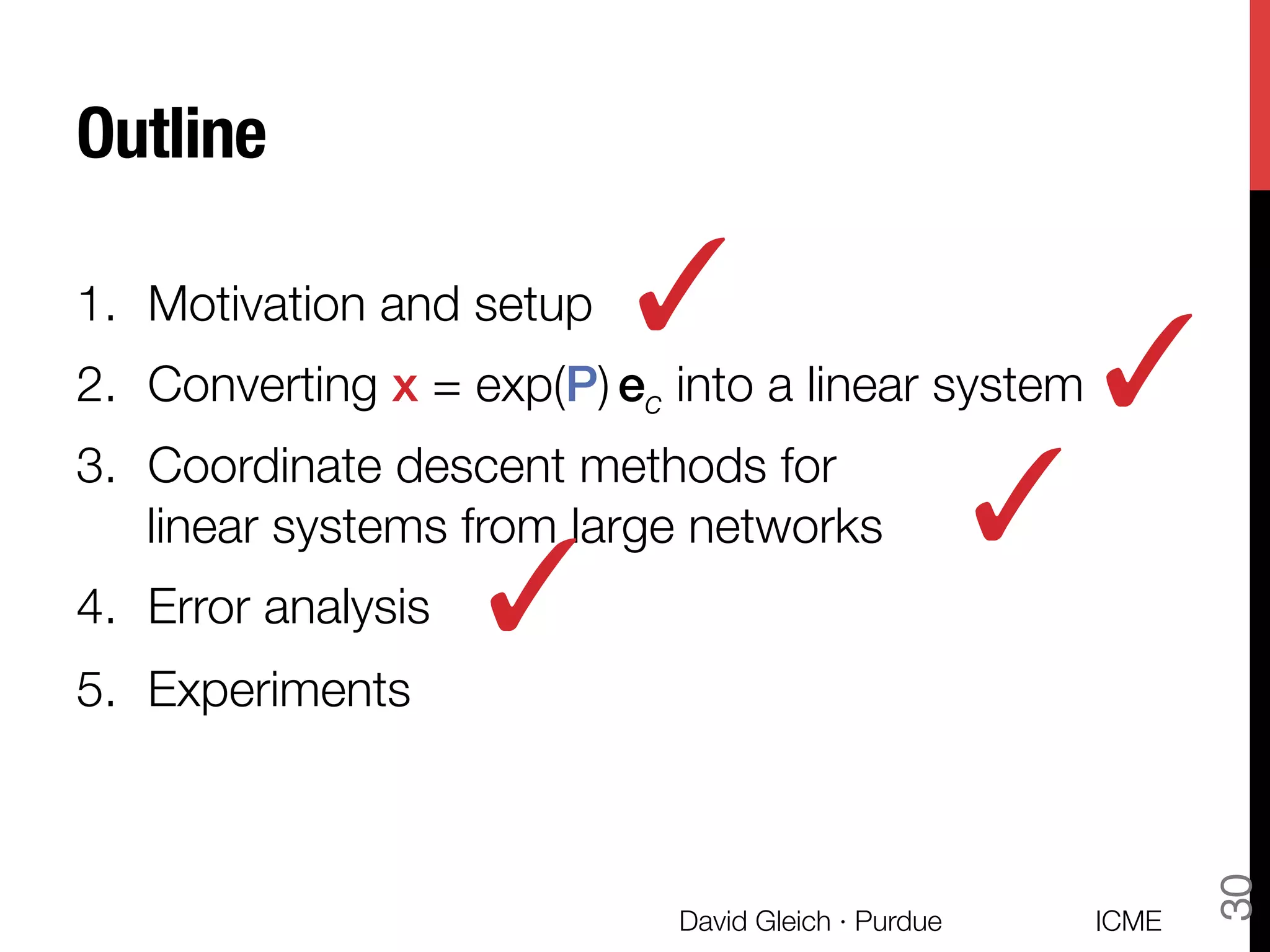 Outline
1.  Motivation and setup
2.  Converting x = exp(P) ec into a linear system
3.  Coordinate descent methods for "
linear systems from large networks
4.  Error analysis
5.  Experiments
✓
ICME
David Gleich · Purdue
30
✓
✓
✓
 