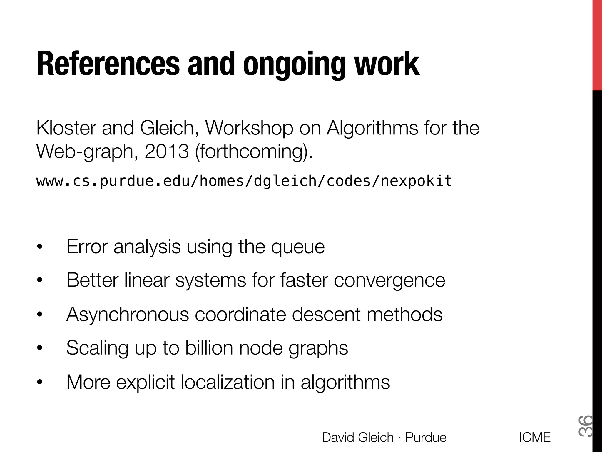 References and ongoing work
Kloster and Gleich, Workshop on Algorithms for the
Web-graph, 2013 (forthcoming).
www.cs.purdue.edu/homes/dgleich/codes/nexpokit
•  Error analysis using the queue
•  Better linear systems for faster convergence
•  Asynchronous coordinate descent methods
•  Scaling up to billion node graphs
•  More explicit localization in algorithms
ICME
David Gleich · Purdue
36
 