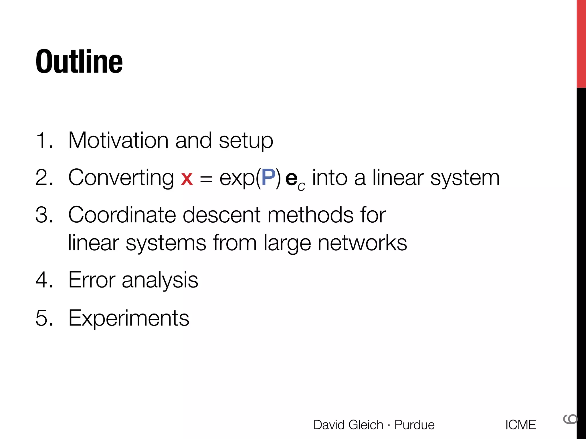Outline
1.  Motivation and setup
2.  Converting x = exp(P) ec into a linear system
3.  Coordinate descent methods for "
linear systems from large networks
4.  Error analysis
5.  Experiments
ICME
David Gleich · Purdue
6
 