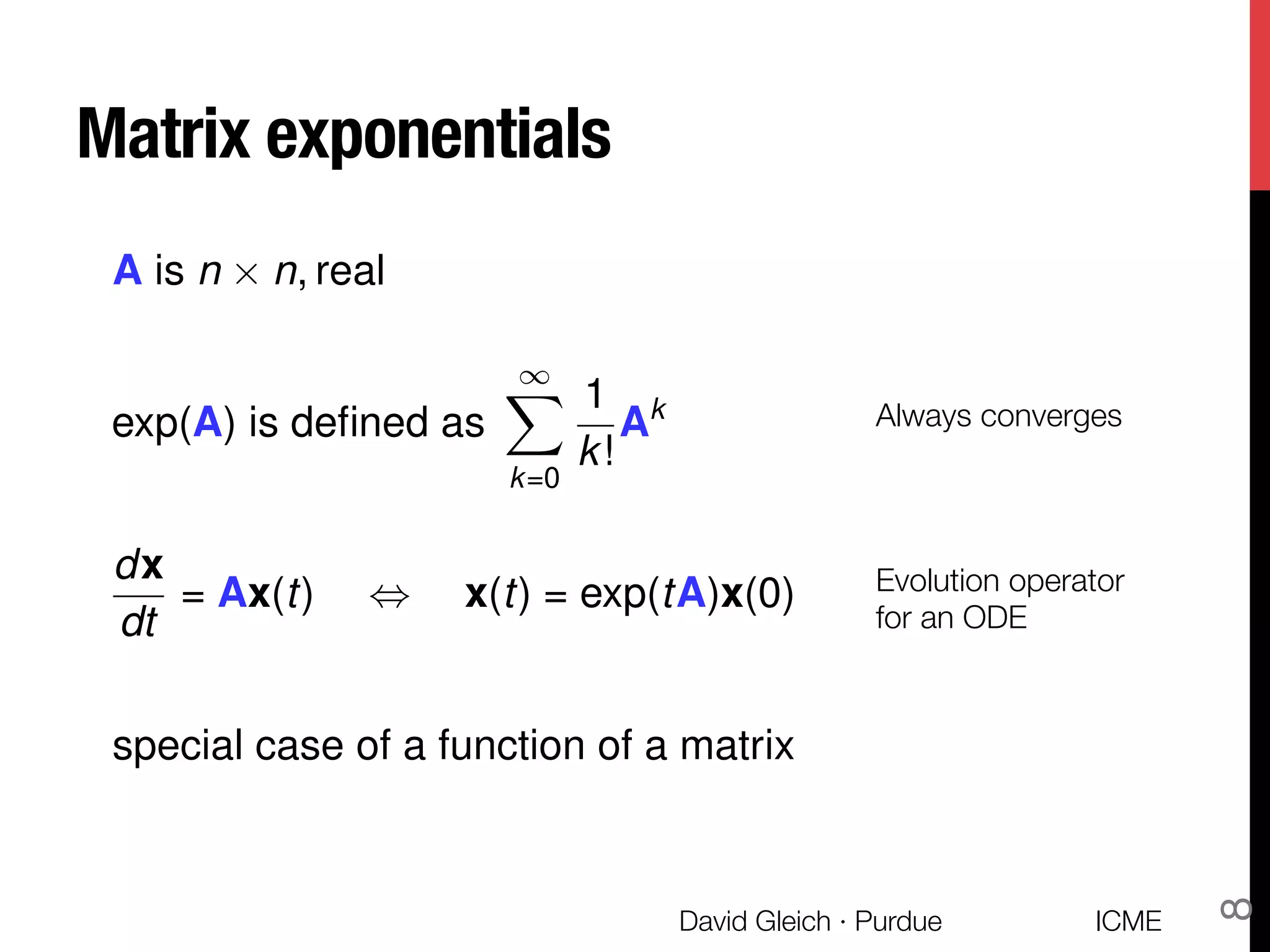 Matrix exponentials
exp(A) is deﬁned as
1X
k=0
1
k!
Ak Always converges
special case of a function of a matrix
dx
dt
= Ax(t) , x(t) = exp(tA)x(0) Evolution operator "
for an ODE
A is n ⇥ n, real
ICME
David Gleich · Purdue
8
 