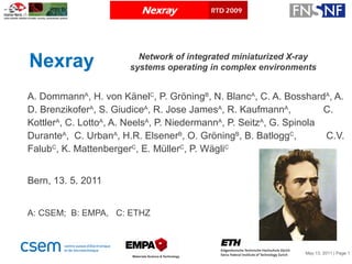 Nexray A. Dommann A , H. von Känel C , P. Gröning B , N. Blanc A , C. A. Bosshard A , A. D. Brenzikofer A , S. Giudice A , R. Jose James A , R. Kaufmann A ,  C. Kottler A , C. Lotto A , A. Neels A , P. Niedermann A , P. Seitz A , G. Spinola Durante A ,  C. Urban A , H.R. Elsener B , O. Gröning B , B. Batlogg C ,  C.V. Falub C , K. Mattenberger C , E. Müller C , P. Wägli C Bern, 13. 5. 2011 A: CSEM;  B: EMPA,  C: ETHZ Network of integrated miniaturized X-ray systems operating in complex environments 