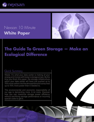 Nexsan 10 Minute
White Paper


The Guide To Green Storage — Make an
Ecological Difference



Quick Summary
Waste. It’s what your data center is making of your
energy and money with today’s storage arrays. By the
time you finish this paper, the storage infrastructure
within your data center will have just pushed up to
70% more carbon into the atmosphere and consumed
up to 70% more power than it needed to.

The environmental and economic responsibility of
our age is demanding more. A lot more. Discover
how you can maximize storage power efficiency
without sacrificing storage performance or incurring
special costs to get it.




   NexsaN 10-miNute wHite paper                     1    www.nexsan.com
 