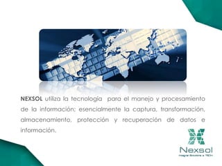 NEXSOL utiliza la tecnología para el manejo y procesamiento
de la información; esencialmente la captura, transformación,
almacenamiento, protección y recuperación de datos e
información.
 