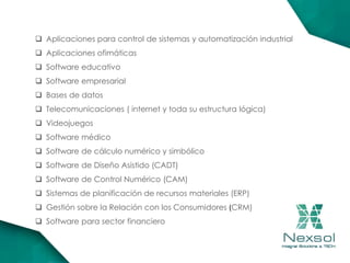  Aplicaciones para control de sistemas y automatización industrial
 Aplicaciones ofimáticas
 Software educativo
 Software empresarial
 Bases de datos
 Telecomunicaciones ( internet y toda su estructura lógica)
 Videojuegos
 Software médico
 Software de cálculo numérico y simbólico
 Software de Diseño Asistido (CADT)
 Software de Control Numérico (CAM)
 Sistemas de planificación de recursos materiales (ERP)
 Gestión sobre la Relación con los Consumidores (CRM)
 Software para sector financiero
 