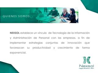 NEXSOL establece un vínculo de Tecnología de la Información
y Administración de Personal con las empresas, a fin de
implementar estrategias conjuntas de innovación que
favorezcan su productividad y crecimiento de forma
exponencial.
 