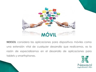 MÓVIL
NEXSOL considera las aplicaciones para dispositivos móviles como
una extensión vital de cualquier desarrollo que realicemos, es la
razón de especializarnos en el desarrollo de aplicaciones para
tablets y smarthphones.
 