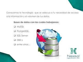 Bases de datos con las cuales trabajamos:
 MySQL
 PostgreSQL,
 SQL Server
 DB2 y
 entre otras…
Conocemos la tecnología que se adecua a tu necesidad de acceso
a la información y el volumen de tus datos.
 