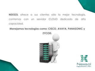 NEXSOL ofrece a sus clientes sólo la mejor tecnología,
contamos con un servidor CLOUD dedicado de alta
capacidad.
Manejamos tecnologías como: CISCO, AVAYA, PANASONIC y
ZYCOD.
 
