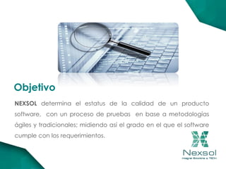 NEXSOL determina el estatus de la calidad de un producto
software, con un proceso de pruebas en base a metodologías
ágiles y tradicionales; midiendo así el grado en el que el software
cumple con los requerimientos.
Objetivo
 