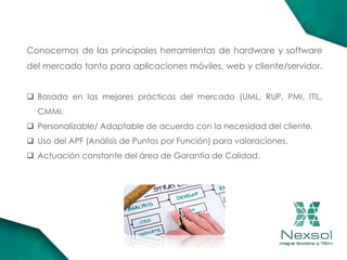 Conocemos de las principales herramientas de hardware y software
del mercado tanto para aplicaciones móviles, web y cliente/servidor.
 Basada en las mejores prácticas del mercado (UML, RUP, PMI, ITIL,
CMMi.
 Personalizable/ Adaptable de acuerdo con la necesidad del cliente.
 Uso del APF (Análisis de Puntos por Función) para valoraciones.
 Actuación constante del área de Garantía de Calidad.
 