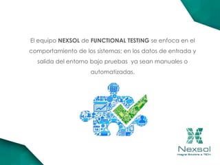 El equipo NEXSOL de FUNCTIONAL TESTING se enfoca en el
comportamiento de los sistemas; en los datos de entrada y
salida del entorno bajo pruebas ya sean manuales o
automatizadas.
 