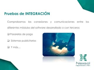 Comprobamos las conexiones y comunicaciones entre los
diferentes módulos del software desarrollado o con terceros
 Pasarelas de pago
 Sistemas publicitarios
 Y más…
Pruebas de INTEGRACIÓN
 