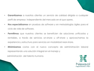 • Garantizamos a nuestros clientes un servicio de calidad dirigido a cualquier
perfil de empresa independiente del mercado en el que opere.
• Nos especializamos en pruebas de software y en metodologías ágiles para el
ciclo de vida de software.
• Permitimos que nuestros clientes se beneficien de soluciones unificadas y
rentables, a través de servicios on-shore u off-shore y aprovechamos la
experiencia y estructura para servicios en modalidad near-shore.
• Minimizamos costos con el nuevo concepto de administración laboral
representando una solución integral en el manejo y
administración del talento humano.
 