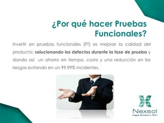 ¿Por qué hacer Pruebas
Funcionales?
Invertir en pruebas funcionales (FT) es mejorar la calidad del
producto; solucionando los defectos durante la fase de prueba y
dando así un ahorro en tiempo, costo y una reducción en los
riesgos evitando en un 99.99% incidentes.
 