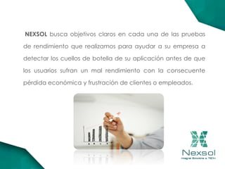 NEXSOL busca objetivos claros en cada una de las pruebas
de rendimiento que realizamos para ayudar a su empresa a
detectar los cuellos de botella de su aplicación antes de que
los usuarios sufran un mal rendimiento con la consecuente
pérdida económica y frustración de clientes o empleados.
 