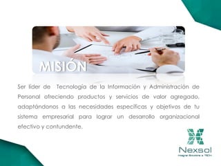 MISIÓN
Ser líder de Tecnología de la Información y Administración de
Personal ofreciendo productos y servicios de valor agregado,
adaptándonos a las necesidades específicas y objetivos de tu
sistema empresarial para lograr un desarrollo organizacional
efectivo y contundente.
 