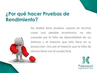 ¿Por qué hacer Pruebas de
Rendimiento?
No realizar éstas pruebas, supone en muchos
casos una pérdida económica, no solo
causada por la falta de disponibilidad de sus
sistemas y el impacto que esto tiene en su
producción, sino por el impacto que la falta de
servicio tiene con el usuario final.
 