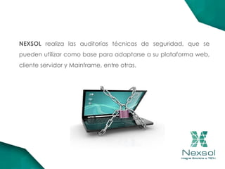 NEXSOL realiza las auditorías técnicas de seguridad, que se
pueden utilizar como base para adaptarse a su plataforma web,
cliente servidor y Mainframe, entre otras.
 