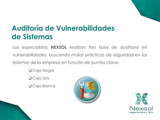 Los especialistas NEXSOL realizan tres tipos de auditoría en
vulnerabilidades, buscando malas prácticas de seguridad en los
sistemas de la empresa en función de puntos clave:
 Caja Negra
 Caja Gris
 Caja Blanca
Auditoría de Vulnerabilidades
de Sistemas
 