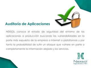 NEXSOL conoce el estado de seguridad del entorno de las
aplicaciones a producción buscando las vulnerabilidades en la
parte más expuesta de la empresa a Internet o plataformas y por
tanto la probabilidad de sufrir un ataque que vulnere en parte o
completamente la información alojada y los servicios.
Auditoría de Aplicaciones
 