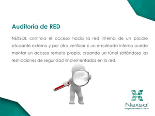 NEXSOL controla el acceso hacía la red interna de un posible
atacante externo y por otro verificar si un empleado interno puede
montar un acceso remoto propio, creando un túnel saltándose las
restricciones de seguridad implementadas en la red.
Auditoría de RED
 