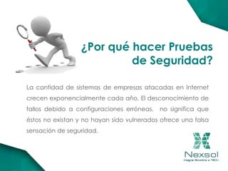 ¿Por qué hacer Pruebas
de Seguridad?
La cantidad de sistemas de empresas atacadas en Internet
crecen exponencialmente cada año. El desconocimiento de
fallos debido a configuraciones erróneas, no significa que
éstos no existan y no hayan sido vulnerados ofrece una falsa
sensación de seguridad.
 