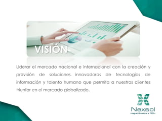 VISIÓN
Liderar el mercado nacional e internacional con la creación y
provisión de soluciones innovadoras de tecnologías de
información y talento humano que permita a nuestros clientes
triunfar en el mercado globalizado.
 