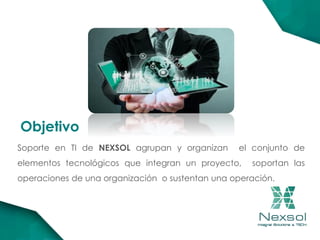 Soporte en TI de NEXSOL agrupan y organizan el conjunto de
elementos tecnológicos que integran un proyecto, soportan las
operaciones de una organización o sustentan una operación.
Objetivo
 
