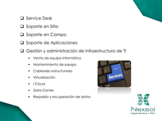  Service Desk
 Soporte en Sitio
 Soporte en Campo
 Soporte de Aplicaciones
 Gestión y administración de Infraestructura de TI
 Venta de equipo informático
 Mantenimiento de equipo
 Cableado estructurado
 Virtualización
 I Cloud
 Data Center
 Respaldo y recuperación de datos
 