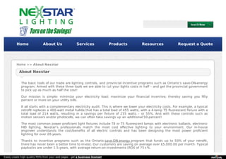 Home About Us Services Products Resources Request a Quote 
Home >> About Nexstar 
About Nexstar 
The basic tools of our trade are lighting controls, and provincial incentive programs such as Ontario’s save-ON-energy 
program. Armed with these three tools we are able to cut your lights costs in half – and get the provincial government 
to pick up as much as half the cost! 
Our mission is simple: minimize your electricity load; maximize your financial incentive; thereby saving you fifty 
percent or more on your utility bills. 
It all starts with a complementary electricity audit. This is where we lower your electricity costs. For example, a typical 
retrofit replaces a 400-watt metal halide that has a total load of 455 watts, with a 4-lamp T5 fluorescent fixture with a 
total load of 214 watts, resulting in a savings per fixture of 235 watts – or 55%. And with these controls such as 
motion sensors and/or photocells, we can often take savings up an additional 50-percent! 
The most common power proficient light fixtures include T8 or T5 fluorescent lamps with electronic ballasts, electronic 
HID lighting. Nexstar’s professionals match the most cost effective lighting to your environment. Our in-house 
engineer understands the cost/benefits of all electric controls and has been designing the most power proficient 
lighting for over 20-years. 
Thanks to incentive programs such as the Ontario save-ON-energy program that funds up to 50% of your retrofit, 
there has never been a better time to invest. Our customers are saving on average over $5,000.00 per month. Typical 
paybacks are under 1.5-years, with average return-on-investments (ROI) of 75+%. 
Easily create high-quality PDFs from your web pages - get a business license! 
 