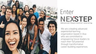 Enter
We are a leading advanced
experiential learning
organization based in Asia
who are committed to
empowering future leaders to
reach their full potential
through transformative
career-building experiences.
 