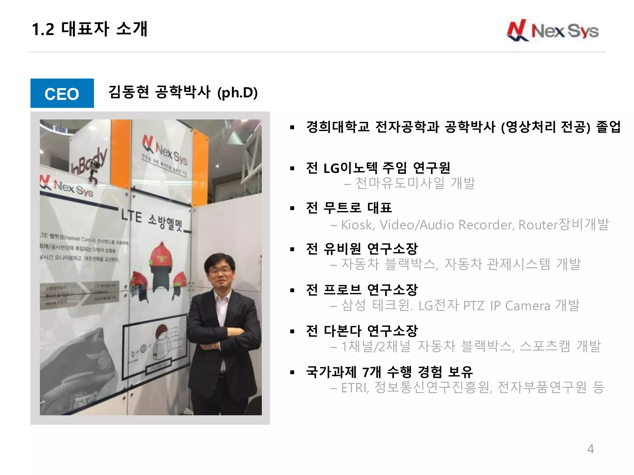 1.2 대표자 소개
4
§ 경희대학교 전자공학과 공학박사 (영상처리 전공) 졸업
§ 전 LG이노텍 주임 연구원
– 천마유도미사일 개발
§ 전 무트로 대표
– Kiosk, Video/Audio Recorder, Router장비개발
§ 전 유비원 연구소장
– 자동차 블랙박스, 자동차 관제시스템 개발
§ 전 프로브 연구소장
– 삼성 테크윈. LG전자 PTZ IP Camera 개발
§ 전 다본다 연구소장
– 1채널/2채널 자동차 블랙박스, 스포츠캠 개발
§ 국가과제 7개 수행 경험 보유
– ETRI, 정보통신연구진흥원, 전자부품연구원 등
CEO 김동현 공학박사 (ph.D)
 
