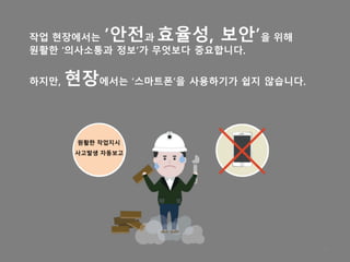 작업 현장에서는 ’안전과 효율성, 보안’을 위해
원활한 ‘의사소통과 정보’가 무엇보다 중요합니다.
하지만, 현장에서는 ‘스마트폰’을 사용하기가 쉽지 않습니다.
15
원활한 작업지시
사고발생 자동보고
 