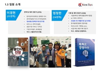 1.3 임원 소개
5
5
기획 및 특허 전문가 (CSO)
• 서울대학교 화학생물공학부 졸업
• BLT 파트너 변리사
• 조달청 우수제품지정 심사위원
• 한국발명진흥회 전문위원
• 피코소프트 기획팀 (2001)
• 사업기획, 화면기획 전문가
• 저서 <특허로 경영하라>
엄정한
전략 및 재무 전문가 (CFO)
• 한국외국어대학교 경제학 석사
• 로아컨설팅 이사/수석컨설턴트
• 정보통신정책연구원 연구원
• 비즈니스 전략 컨설팅
• 공공기관 서비스 디자인
• 기업가치평가, 회계담당
• 저서 <사물인터넷 전쟁>
이경현
(11년차) (14년차)
 