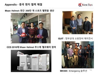 56
GUIT : 정부상대 소방장비 에이전시
MH365 : Emergency 솔루션
Mr. Lee
Amy
Hwang
CES 2016에 Moon Helmet 부스에 헬프웨어 참여
Lance
Moon Helmet: 연간 300만 개 스포츠 헬멧을 생산
Appendix - 중국 현지 협력 체결
 