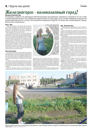 №2 24.11.11 г.
4 / будьте как дома!                                                                                                                                            ЭХО НЕДЕЛИ




Железногорск великолепный город!
Валерия Замятина, Уфа
Я родилась в Омске. По некоторым обстоятельствам мне довелось переехать в возрасте 12 лет в Уфу,
столицу Башкортостана. Это совершенно другое место. И горы здесь есть, и люди совершенно разные по
своей национальности, и язык у тех же русских совершенно другой, не такой, как в моем родном городе.
Было очень непривычно
Омск - Уфа                                                                       Первое, что мне приглянулось
  Поначалу нравился лишь пейзаж. Как на картин-                                      в вашем городке, это                Уфа - Железногорск
ке: горы, реки, озера и сам город живет, словно «на                                      тротуары, облагоро-                После практики я отправилась в гости в Курскую
волне». Мне потребовалось пару лет, чтобы немного                                          женные деревья-               область. И провела в Железногорске больше двух не-
свыкнуться с новым бытом, который я неловко пе-                                               ми, растущими              дель.
ренимала у сверстников. Теперь меня не отличить от                                              параллельно                 Первые дни приезда у меня были экскурсионные.
других уфимцев. И теперь я не омичка.                                                            любой проез-            Обошла и объездила практически всю местность и ее
  Уфа, действительно, богата не только своими раз-                                                жей дороги.            пределы. Так, например, успела постоять вблизи ка-
влекательными комплексами, торговыми центрами,                                                     Несмотря              рьера, посмотреть на него с высоты птичьего полета.
ресторанами, кафе и всем прочим потребительским,                                                    на то, что           Впечатляюще.
это еще и культурный центр Башкортостана. Любому                                                     «дорожка»              В жаркие дни я ходила на пляж городского водохра-
человеку нужно духовное развитие, а здесь я его могу                                                 уже имеет           нилища. Сейчас выскажу претензию всех посетителей
получить с относительно малых лет. Театры абсолютно                                                   большое            пляжа: когда в карьере взрывают (а именно два раза в
разного размаха и величины, парки в таком же раз-                                                     к о л и -          неделю в 12 часов дня), все загорающие оказываются
нообразии, музеи… Этот список можно продолжать,                                                       чество             усыпанными пеплом. Не очень-то это приятно, согла-
поскольку Башкирия богата своими героями, поэтами,                                                    трещин,            ситесь. Хорошо, что много киосков. Плохо, что мало
музыкантами и, в общем-то, другими наследниками                                                      ходить по           круглосуточных.
башкирского творчества, которые, сливаясь воедино,                                                  ней все                 Обратный билет в Железногорск я покупала в новом
представляют в своем лице традиции, быт, нравы не                                                   равно при-           железнодорожном вокзале. «Вот это класс! Ремонт
только башкир, но и других сожительствующих на                                                     ятно и не так         отличный! И самое главное, с выходом на перрон ни-
одной местности национальностей.                                                                  травмоопас-            каких проблем. Погодите-ка…Это что, очередь? Та-
                                                                                                 но, как в Уфе           кая огромная?» – примерно такие мысли крутились
Про свой универ                                                                                (из-за камней,            в моей голове, когда я вошла внутрь здания. Часа два
   В этом году я закончила 1 курс на факультете Баш-                                          которые торчат             простояла в очереди, после чего кассир закрылась на
кирской филологии и журналистики в Башкирском                                              из асфальта). Фотка           обед с временным промежутком аж в полтора часа!
Государственном университете. Кафедра журналистики                                        предоставлена Валерией Замя-   Никакие возмущения народа ее не поколебали. По-
                                                                                       тиной.
(да, к сожалению, у нас лишь кафедра) подразделяется                                                                     чему работает лишь одна касса в тот момент, когда их
на 3 группы: башкирская, татарская и русская жур-                                                                        предусмотрено две?
налистика. Практически все предметы мы изучаем         журналистов. Но есть небольшой казус - немного по                    Пока простояла в очереди, пока обед… Захотелось,
вместе.                                                другому поводу. В моей группе, группе русских журна-              извините, в туалет. Смотрю – и душ даже имеется, и
   Существует лишь небольшая разница. Так, напри-      листов, учится 44 человека, в башкирской – 35 человек,            второй этаж с комнатой отдыха. Но ничего не работает.
мер, русские журналисты выбирают себе на обучение      а в татарской – 2 (надеюсь, не ошиблась в цифрах). А              НИЧЕГО из вышеперечисленного.
языки среди английского, французского и немецкого,     бюджетные места, я так понимаю, предусматривались,                   Возможно, я больше никогда не приеду в Железно-
а башкирские журналисты выбирают из совершен-          в первую очередь, на башкирское и татарское отделение.            горск. Хотелось бы, чтобы железногорцы меня услы-
но других, восточных языков. В целом, учиться мне      Обидно. Нас больше всех, а на бюджете всего 9 человек             шали и расценили правильно. Город великолепный.
нравится.                                              (я не вхожу в этот список).                                       Не похож на других. Но есть ряд минусов, которые
   Сразу же, на первом курсе, не было большого из-        Сама я отличница, но перевестись на бюджет можно               я осмелилась перечислить. Я надеюсь, что в скором
лишества дисциплин, которые вовсе не касаются нас,     лишь на третьем курсе, так говорят преподаватели.                 времени их ликвидируют.




В Железногорске довольно много велосипедистов. Сразу думается, что ваша молодежь активная и здоровая, а сам Железногорск, своего рода, пропагандист здорового
образа жизни. Фотка предоставлена Валерией Замятиной.
 