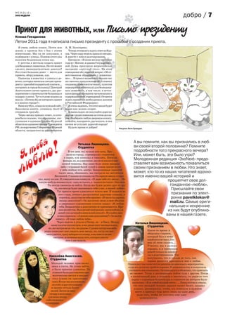 №2 24.11.11 г.
ЭХО НЕДЕЛИ                                                                                                                                   добро / 7

Приют для животных, или Письмо президенту
Ксюша Гнездилова
Летом 2011 года я написала письмо президенту с просьбой о создании приюта.
   Я очень люблю кошек. Почти всю          А. М. Золотареву.
жизнь я провела бок о бок с этими             Теперь оставалось ждать ответ из Кур-
животными. Мы их не покупаем, а            ска. Через пару недель пришло письмо.
подбираем с улицы. Помимо этого мы         А вместе с ним и разочарование.
выносим бездомным котам еду.                  Цитирую: «В июне месяце текущего
   С детства я мечтала создать приют       года в г. Москве, в здании Государствен-
для бездомных животных. Но что может       ной Думы проходило всероссийское
сделать двенадцатилетняя девочка?          заседание «круглый стол». На этом
Это стоит больших денег — место для        совещании обсуждался вопрос «Об от-
приюта, оборудование, еда.                 ветственном обращении с животны-
   Однажды в новостях я узнала о де-       ми»... В проект названного закона так
вочке, которая написала письмо прези-      же внесено предложение об условиях
денту с просьбой подарить ей платье и...   создания приютов (гостиниц, пунктов
построить в городе больницу! Дмитрий       передержки животных) для безнадзор-
Анатольевич лично приехал, дал рас-        ных животных, в том числе, и источ-
поряжение о строительстве больницы и       ники финансирования организации и
подарил платье. Тут в голове возникла      содержания этих учреждений. Остается
мысль: «Почему бы не построить приют       ждать принятия необходимых законов
и в нашем городе?»                         в Российской Федерации».
   Взяв ноутбук, я нашла нужный сайт.         Я очень надеюсь, что этот закон будет
Заполнила анкету, сочинила текст и         издан как можно скорее.
отправила просьбу.                            И напоследок: не покупайте дорогих
   Через месяц пришел ответ, в кото-       персов с родословными за сотни долла-
ром было сказано, что обращение, пос-      ров. Подберите любую дворовую кошку,
тупившее в администрацию Курской           помойте, накормите, расчешите, и она
области из администрации Президента        ничем не уступит дорогой породе!
РФ, по поручению Губернатора Курской          Будьте проще и добрее!                  Рисунок Кати Граждан.
области, направлено на рассмотрение




         бя
        е !
       т ю
                                                     Татьяна Ливенцева.
                                                     Студентка
                                               В тот день мы гуляли всю ночь. Бро-
                                                                                                    А вы помните, как вы признались в люб-
                                                                                                    ви своей второй половинке? Помните
                                                                                                    подробности того прекрасного вечера?
     Я
      бл
                                              дили по городу, «примеряли» скамеечки                 Или, может быть, это было утро?
                                            в парке, ели шоколад и смеялись. Погасли
                                                                                                    Молодежная редакция «ЭхоNext» предо-


    лю                                     фонари, но, на удивление, мы не ослепли от вне-
                                          запной темноты. Над нами было ясное звездное
                                         небо с огромной белой луной в самом центре (если
                                        у неба вообще есть центр). Завороженные красотой
                                      тысяч звезд, обнявшись, мы смотрели на светлячков
                                  Вселенной. Глазами он показал на Полярную звезду и спро-
                                                                                                    ставляет вам возможность похвалиться
                                                                                                    своим признанием в любви. Кто знает,
                                                                                                    может, кто-то из наших читателей вдохно-
                                                                                                    вится именно вашей историей и
                   сил, вижу ли я ее. Я утвердительно кивнула. «Я дарю тебе эту звезду... Не
                    какую-нибудь неизвестную - одну из тысяч, а - первую из тысяч. Она твоя.
                                                                                                                       прошепчет свое дол-
                           Ты всегда сможешь ее найти. Когда мы будем далеко друг от дру-                               гожданное «люблю».
                                  га, она всегда будет напоминать тебе о нас, о нашей любви».
                                    Тут пришло время удивляться только мне. Я подняла на
                                                                                                                         Присылайте свои
                                      него глаза, немного растроганные дорогими словами, и                               признания по элект-
                                       спросила, напустив на себя иронию: «И часто ты даришь                             ронке pavelklokov@
                                       звезды девушкам?» Он заключил меня в свои объятия
                                       и уверенным курсантским голосом сказал: «Я люблю
                                                                                                                        mail.ru. Самые ориги-
                                      тебя. Возражения и дополнения не принимаются. Иро-                                нальные и искренние
                                      ния неуместна. Выключай свой режим «антилюбовь» и                                из них будут опублико-
                                     давай уже начинай в меня влюбляться!». Я улыбнулась
                                    и тихо спросила: «А можно одно дополнение?» Он молча                              ваны в нашей газете.
                                   кивнул. «Я тоже люблю тебя».
                                    Через неделю я уехала в Питер, он – в Омск. Между                 Наталья Вишницкая.
                              нами тысячи километров, и нас разделяют часовые пояса,                        Студентка
                            но, не смотря ни на что, мы рядом. Суровое питерское небо
                        редко позволяет мне увидеть мою звезду, но, когда это все-                               Какое-то время я
                          таки удается, сразу набираю его номер, и мы вместе на нее                              общалась с парнем,
                                 смотрим, вспоминая наше лето, которое умести-                                   который был в меня
                                             лось в две недели.                                                  влюблен и не знал, как
                                                                                                                 мне об этом сказать...
                                                                                                                 Учились мы в разных
                                                                                                                 городах, и я приезжала
                                                                                                                 домой только на канику-
                             Киселёва Анастасия.                                                                 лы к родственникам. Так
                                                                                                                 получилось, что я уехала до того, как
                              Студентка
                                                                                                                 парень решился признаться мне в любви.
                              Молодой человек пригласил                                         Однажды у нас в институте решили организовать мероприятие,
                              меня в гости. Не успев зайти,                                     куда все должны прийти парами. Я позвонила ему и попросила
                              я была приятно удивлена. По                                        составить мне компанию. Он извинился и объяснил, что приехать
                               комнате были расставлены аро-                                      не сможет. Тогда я договорилась пойти туда с другом. Когда
                               матические свечки и накрыт                                          в назначенный день я подошла к институту, то увидела того
                               стол (ужин он приготовил                                             парня с огромным букетом роз и плакатом на котором было
                              сам). Когда мы поужинали,                                              написано: «Я за тобой на край света» ... Лишь потом я узнала,
                              он ушёл в другую комнату                                                что этот молодой человек заранее купил билет, заказал
                              и принёс оттуда букет                                                    плакат, договорился, чтобы его повесили в нужном
                             лилий. Затем он взял                                                       месте и приехал туда всего лишь на один день,
                            гитару и исполнил                                                            ради того, чтобы не упустить еще одну
                           для меня песню                                                                  возможность).
                          собственного
                         сочинения.
 